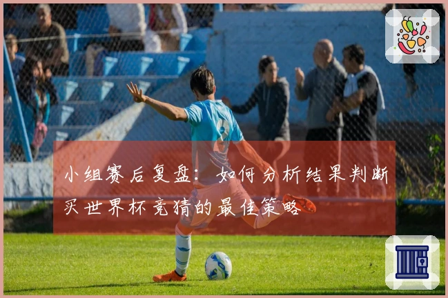 小组赛后复盘：如何分析结果判断买世界杯竞猜的最佳策略