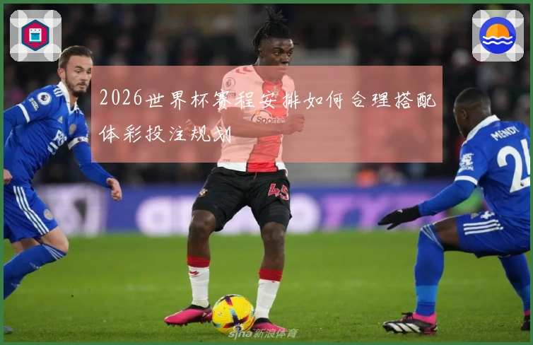 2026世界杯赛程安排如何合理搭配体彩投注规划