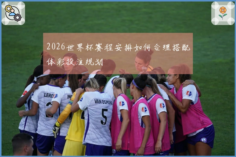 2026世界杯赛程安排如何合理搭配体彩投注规划